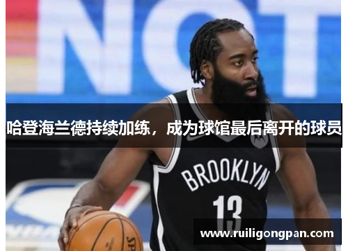 哈登海兰德持续加练,成为球馆最后离开的球员 哈登海兰德持续加练,成为球馆最后离开的球员