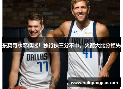 东契奇状态低迷!独行侠三分不中,火箭大比分领先