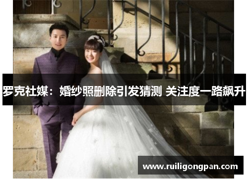 罗克社媒:婚纱照删除引发猜测 关注度一路飙升